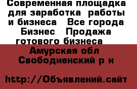 Современная площадка для заработка, работы и бизнеса - Все города Бизнес » Продажа готового бизнеса   . Амурская обл.,Свободненский р-н